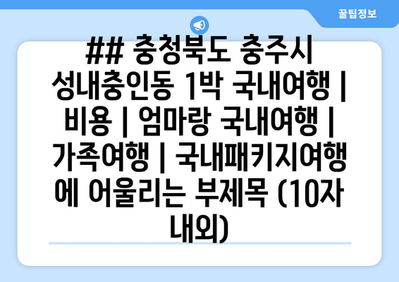 ## 충청북도 충주시 성내충인동 1박 국내여행 | 비용 | 엄마랑 국내여행 | 가족여행 | 국내패키지여행 에 어울리는 부제목 (10자 내외)