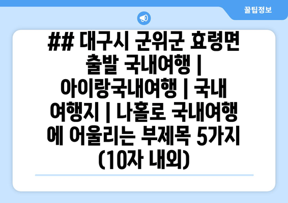 ## 대구시 군위군 효령면 출발 국내여행 | 아이랑국내여행 | 국내 여행지 | 나홀로 국내여행 에 어울리는 부제목 5가지 (10자 내외)