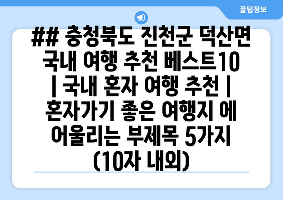 ## 충청북도 진천군 덕산면 국내 여행 추천 베스트10 | 국내 혼자 여행 추천 | 혼자가기 좋은 여행지 에 어울리는 부제목 5가지 (10자 내외)