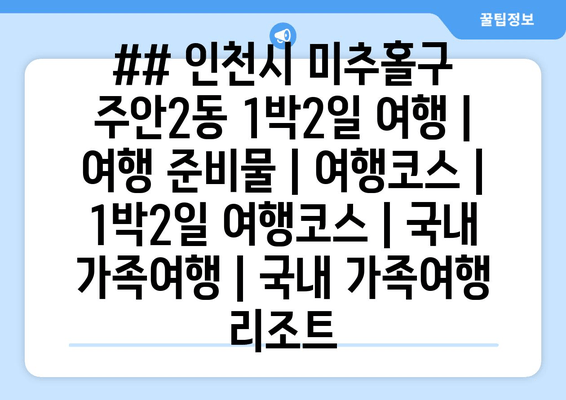 ## 인천시 미추홀구 주안2동 1박2일 여행 | 여행 준비물 | 여행코스 | 1박2일 여행코스 | 국내 가족여행 | 국내 가족여행 리조트