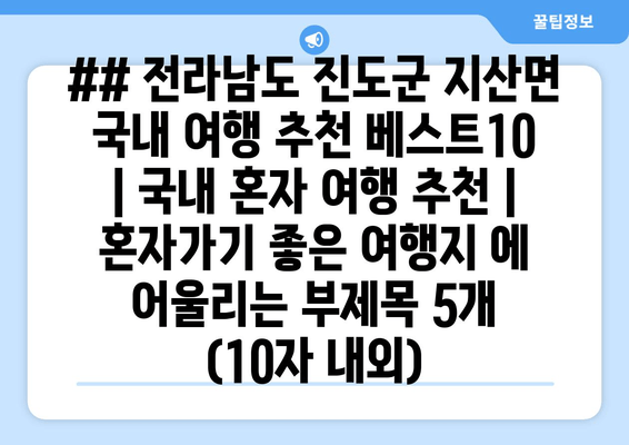 ## 전라남도 진도군 지산면 국내 여행 추천 베스트10 | 국내 혼자 여행 추천 | 혼자가기 좋은 여행지 에 어울리는 부제목 5개 (10자 내외)