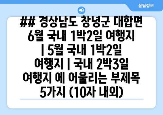 ## 경상남도 창녕군 대합면 6월 국내 1박2일 여행지 | 5월 국내 1박2일 여행지 | 국내 2박3일 여행지 에 어울리는 부제목 5가지 (10자 내외)