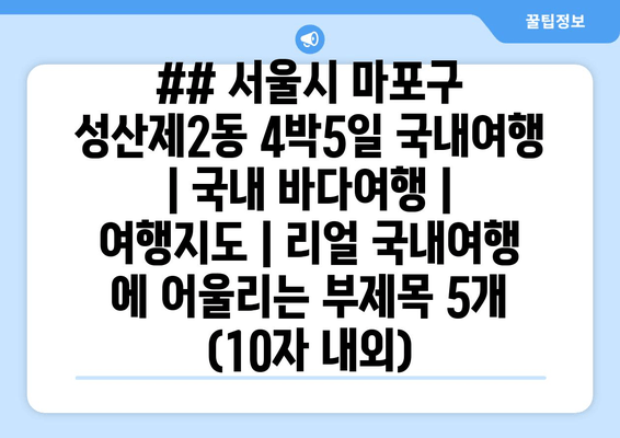 ## 서울시 마포구 성산제2동 4박5일 국내여행 | 국내 바다여행 | 여행지도 | 리얼 국내여행 에 어울리는 부제목 5개 (10자 내외)