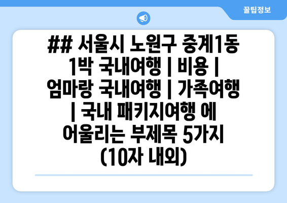 ## 서울시 노원구 중계1동 1박 국내여행 | 비용 | 엄마랑 국내여행 | 가족여행 | 국내 패키지여행 에 어울리는 부제목 5가지 (10자 내외)