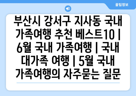 부산시 강서구 지사동 국내 가족여행 추천 베스트10 | 6월 국내 가족여행 | 국내 대가족 여행 | 5월 국내 가족여행