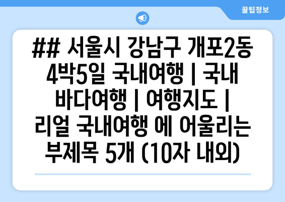 ## 서울시 강남구 개포2동 4박5일 국내여행 | 국내 바다여행 | 여행지도 | 리얼 국내여행 에 어울리는 부제목 5개 (10자 내외)