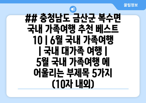 ## 충청남도 금산군 복수면 국내 가족여행 추천 베스트 10 | 6월 국내 가족여행 | 국내 대가족 여행 | 5월 국내 가족여행 에 어울리는 부제목 5가지 (10자 내외)