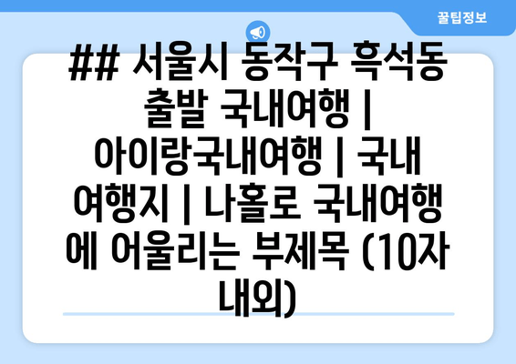 ## 서울시 동작구 흑석동 출발 국내여행 | 아이랑국내여행 | 국내 여행지 | 나홀로 국내여행 에 어울리는 부제목 (10자 내외)