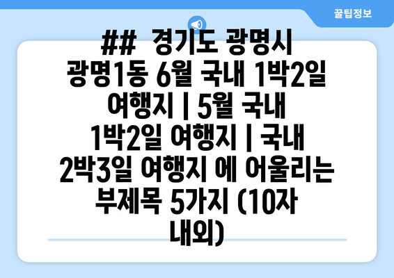 ##  경기도 광명시 광명1동 6월 국내 1박2일 여행지 | 5월 국내 1박2일 여행지 | 국내 2박3일 여행지 에 어울리는 부제목 5가지 (10자 내외)