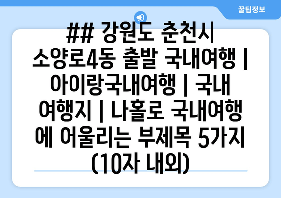 ## 강원도 춘천시 소양로4동 출발 국내여행 | 아이랑국내여행 | 국내 여행지 | 나홀로 국내여행 에 어울리는 부제목 5가지 (10자 내외)