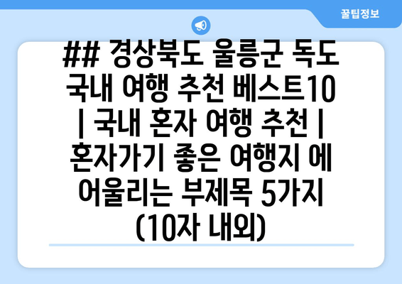 ## 경상북도 울릉군 독도 국내 여행 추천 베스트10 | 국내 혼자 여행 추천 | 혼자가기 좋은 여행지 에 어울리는 부제목 5가지 (10자 내외)