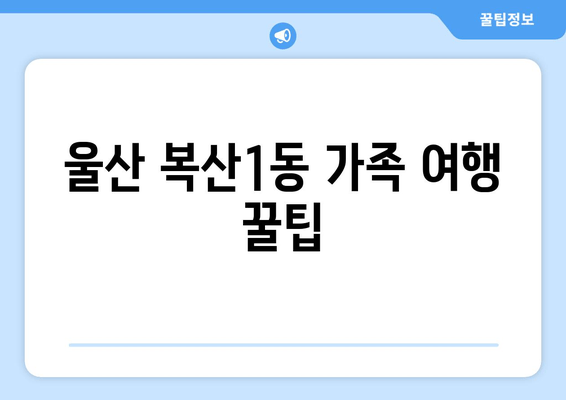 울산 복산1동 가족 여행 꿀팁