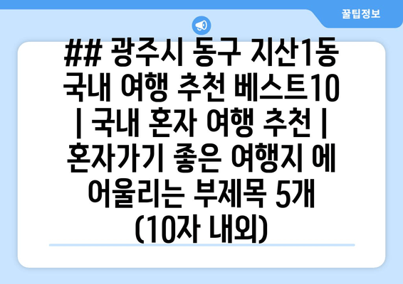 ## 광주시 동구 지산1동 국내 여행 추천 베스트10 | 국내 혼자 여행 추천 | 혼자가기 좋은 여행지 에 어울리는 부제목 5개 (10자 내외)