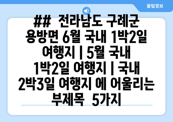 ##  전라남도 구례군 용방면 6월 국내 1박2일 여행지 | 5월 국내 1박2일 여행지 | 국내 2박3일 여행지 에 어울리는 부제목  5가지