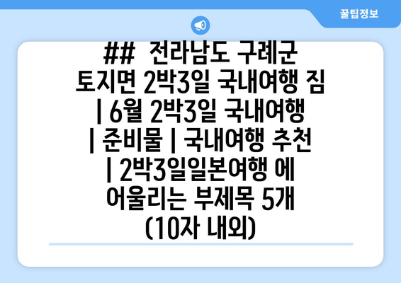 ##  전라남도 구례군 토지면 2박3일 국내여행 짐 | 6월 2박3일 국내여행 | 준비물 | 국내여행 추천 | 2박3일일본여행 에 어울리는 부제목 5개 (10자 내외)