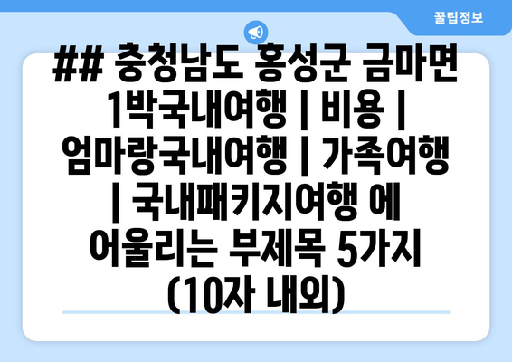 ## 충청남도 홍성군 금마면 1박국내여행 | 비용 | 엄마랑국내여행 | 가족여행 | 국내패키지여행 에 어울리는 부제목 5가지 (10자 내외)