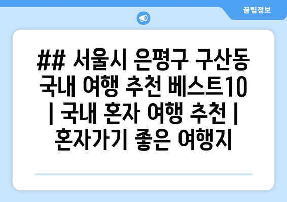 ## 서울시 은평구 구산동 국내 여행 추천 베스트10 | 국내 혼자 여행 추천 | 혼자가기 좋은 여행지