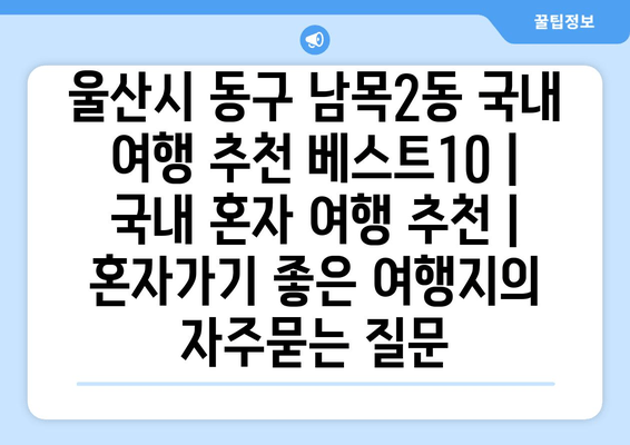 울산시 동구 남목2동 국내 여행 추천 베스트10 | 국내 혼자 여행 추천 | 혼자가기 좋은 여행지