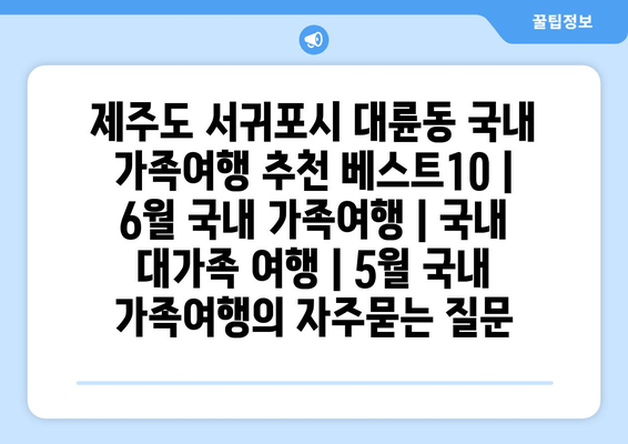 제주도 서귀포시 대륜동 국내 가족여행 추천 베스트10 | 6월 국내 가족여행 | 국내 대가족 여행 | 5월 국내 가족여행