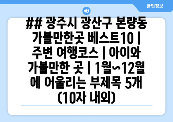 ## 광주시 광산구 본량동 가볼만한곳 베스트10 | 주변 여행코스 | 아이와 가볼만한 곳 | 1월~12월 에 어울리는 부제목 5개 (10자 내외)