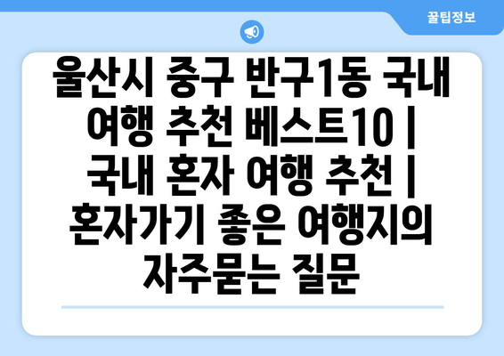 울산시 중구 반구1동 국내 여행 추천 베스트10 | 국내 혼자 여행 추천 | 혼자가기 좋은 여행지