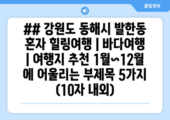 ## 강원도 동해시 발한동 혼자 힐링여행 | 바다여행 | 여행지 추천 1월~12월 에 어울리는 부제목 5가지 (10자 내외)