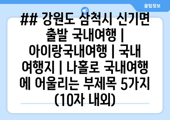 ## 강원도 삼척시 신기면 출발 국내여행 | 아이랑국내여행 | 국내 여행지 | 나홀로 국내여행 에 어울리는 부제목 5가지 (10자 내외)