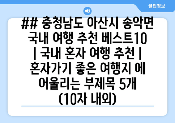 ## 충청남도 아산시 송악면 국내 여행 추천 베스트10 | 국내 혼자 여행 추천 | 혼자가기 좋은 여행지 에 어울리는 부제목 5개 (10자 내외)