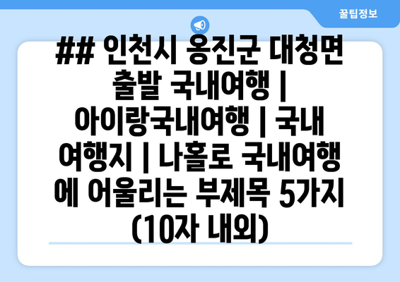 ## 인천시 옹진군 대청면 출발 국내여행 | 아이랑국내여행 | 국내 여행지 | 나홀로 국내여행 에 어울리는 부제목 5가지 (10자 내외)