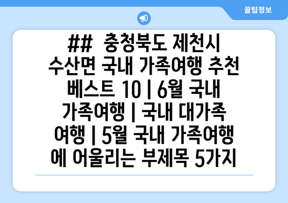 ##  충청북도 제천시 수산면 국내 가족여행 추천 베스트 10 | 6월 국내 가족여행 | 국내 대가족 여행 | 5월 국내 가족여행 에 어울리는 부제목 5가지