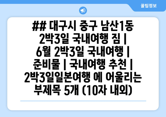 ## 대구시 중구 남산1동 2박3일 국내여행 짐 | 6월 2박3일 국내여행 | 준비물 | 국내여행 추천 | 2박3일일본여행 에 어울리는 부제목 5개 (10자 내외)