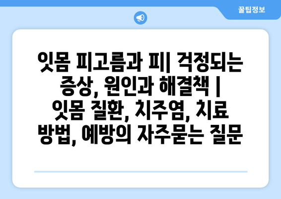 잇몸 피고름과 피| 걱정되는 증상, 원인과 해결책 | 잇몸 질환, 치주염, 치료 방법, 예방