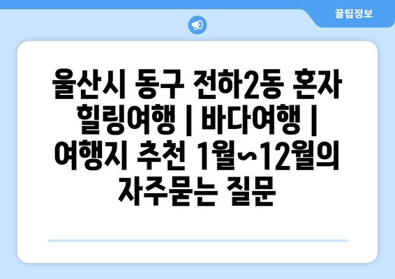 울산시 동구 전하2동 혼자 힐링여행 | 바다여행 | 여행지 추천 1월~12월