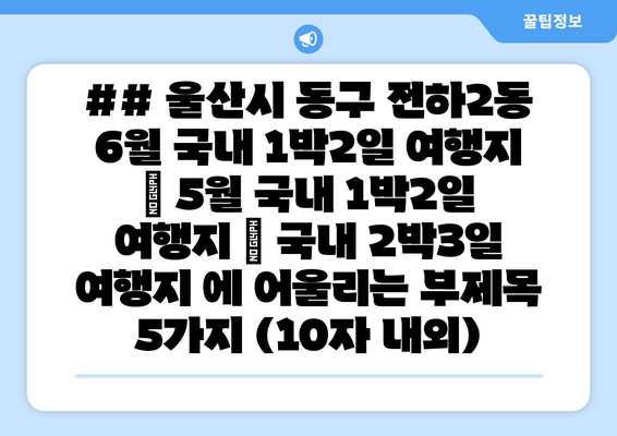 ## 울산시 동구 전하2동 6월 국내 1박2일 여행지 | 5월 국내 1박2일 여행지 | 국내 2박3일 여행지 에 어울리는 부제목 5가지 (10자 내외)