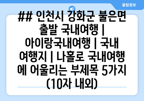 ## 인천시 강화군 불은면 출발 국내여행 | 아이랑국내여행 | 국내 여행지 | 나홀로 국내여행 에 어울리는 부제목 5가지 (10자 내외)