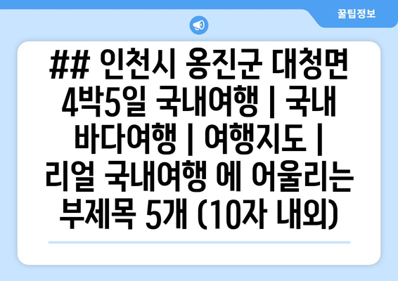 ## 인천시 옹진군 대청면 4박5일 국내여행 | 국내 바다여행 | 여행지도 | 리얼 국내여행 에 어울리는 부제목 5개 (10자 내외)