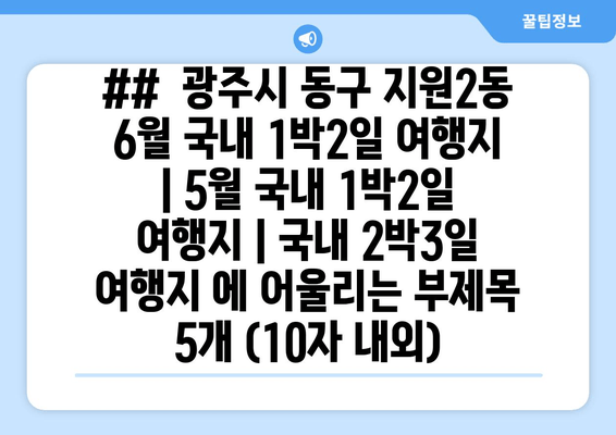 ##  광주시 동구 지원2동 6월 국내 1박2일 여행지 | 5월 국내 1박2일 여행지 | 국내 2박3일 여행지 에 어울리는 부제목 5개 (10자 내외)