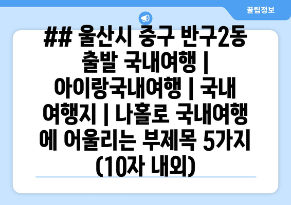## 울산시 중구 반구2동 출발 국내여행 | 아이랑국내여행 | 국내 여행지 | 나홀로 국내여행 에 어울리는 부제목 5가지 (10자 내외)
