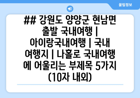 ## 강원도 양양군 현남면 출발 국내여행 | 아이랑국내여행 | 국내 여행지 | 나홀로 국내여행 에 어울리는 부제목 5가지 (10자 내외)