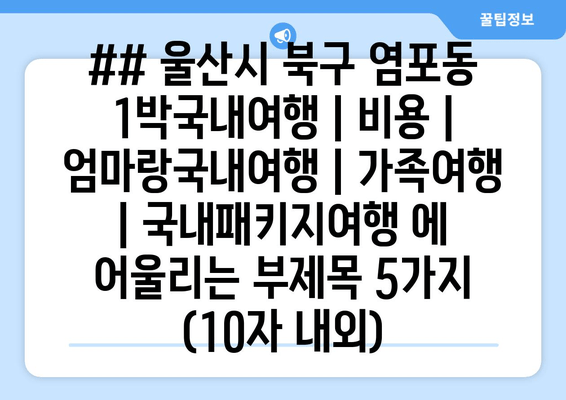 ## 울산시 북구 염포동 1박국내여행 | 비용 | 엄마랑국내여행 | 가족여행 | 국내패키지여행 에 어울리는 부제목 5가지 (10자 내외)