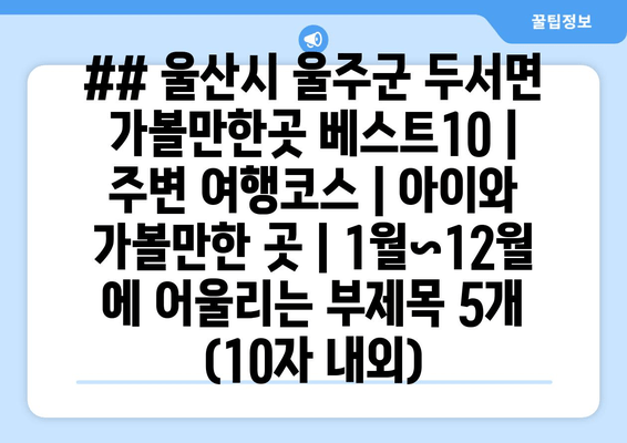 ## 울산시 울주군 두서면 가볼만한곳 베스트10 | 주변 여행코스 | 아이와 가볼만한 곳 | 1월~12월 에 어울리는 부제목 5개 (10자 내외)