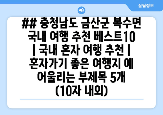 ## 충청남도 금산군 복수면 국내 여행 추천 베스트10 | 국내 혼자 여행 추천 | 혼자가기 좋은 여행지 에 어울리는 부제목 5개 (10자 내외)