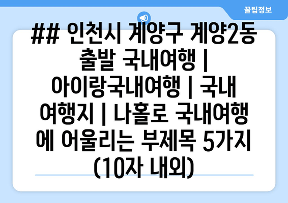 ## 인천시 계양구 계양2동 출발 국내여행 | 아이랑국내여행 | 국내 여행지 | 나홀로 국내여행 에 어울리는 부제목 5가지 (10자 내외)