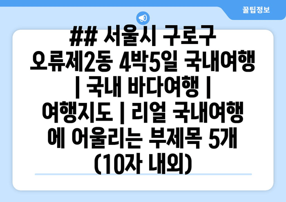 ## 서울시 구로구 오류제2동 4박5일 국내여행 | 국내 바다여행 | 여행지도 | 리얼 국내여행 에 어울리는 부제목 5개 (10자 내외)