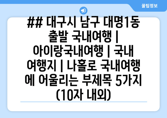 ## 대구시 남구 대명1동 출발 국내여행 | 아이랑국내여행 | 국내 여행지 | 나홀로 국내여행 에 어울리는 부제목 5가지 (10자 내외)