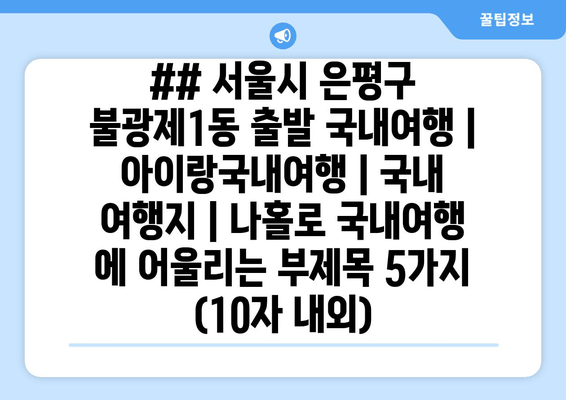 ## 서울시 은평구 불광제1동 출발 국내여행 | 아이랑국내여행 | 국내 여행지 | 나홀로 국내여행 에 어울리는 부제목 5가지 (10자 내외)