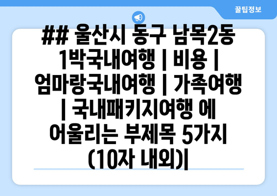 ## 울산시 동구 남목2동 1박국내여행 | 비용 | 엄마랑국내여행 | 가족여행 | 국내패키지여행 에 어울리는 부제목 5가지 (10자 내외)|