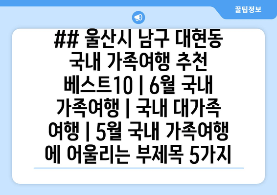 ## 울산시 남구 대현동 국내 가족여행 추천 베스트10 | 6월 국내 가족여행 | 국내 대가족 여행 | 5월 국내 가족여행 에 어울리는 부제목 5가지