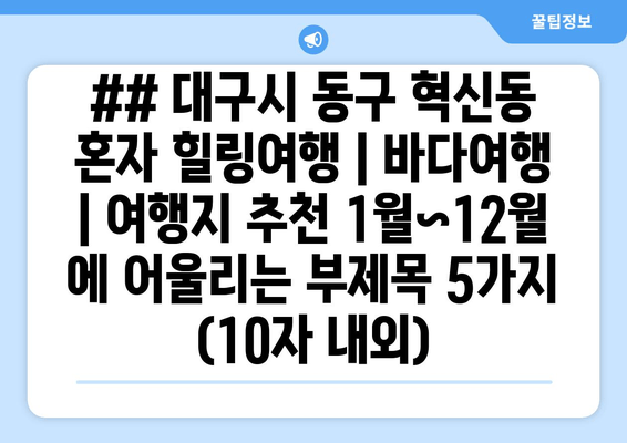 ## 대구시 동구 혁신동 혼자 힐링여행 | 바다여행 | 여행지 추천 1월~12월 에 어울리는 부제목 5가지 (10자 내외)