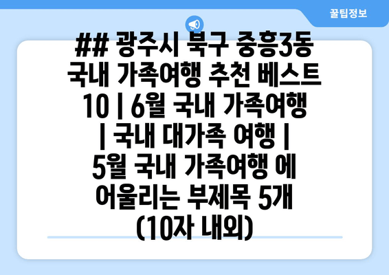 ## 광주시 북구 중흥3동 국내 가족여행 추천 베스트 10 | 6월 국내 가족여행 | 국내 대가족 여행 | 5월 국내 가족여행 에 어울리는 부제목 5개 (10자 내외)